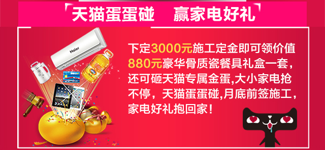 天猫蛋蛋碰•赢大小家电好礼 下定3000元施工定金即可领价值880元豪华骨质瓷餐具礼盒一套，还可砸天猫专属金蛋，大小家电抢不停，天猫蛋蛋碰，月底前签施工，家电好礼抱回家！