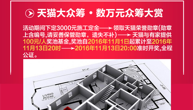 天猫大众筹•数万元众筹大赏 活动期间每下定1单施工定金，即送天猫家装狂欢节荣誉勋章，天猫家装携手有家装饰提供100元奖池基金，奖池累计至2016年11月13日20:00，众筹赢数万元免单！