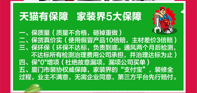 天猫有保障•家装界5大保障 一、保质量（质量不合格，砸掉重做）二、保货真价实（使用假冒产品10倍赔，主材差价3倍赔）三、保环保（环保不达标，负责到底。通风两个月后检测，不达标所有检测治理费用公司承担，并治理达标为止）