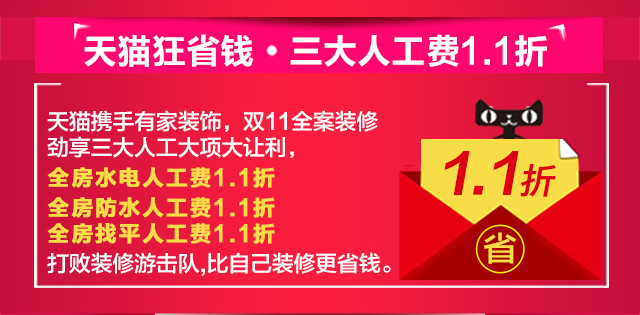 天猫狂省钱•三大人工费1.1折 天猫携手有家装饰，双11见证省钱奇迹。全案装修劲享三大人工大项1.1折大让利，全房水电人工费1.1折、全房防水人工费1.1折、全房找平人工费1.1折，打败装修游击队，比自己装修更省钱！省钱装修舍我其谁！