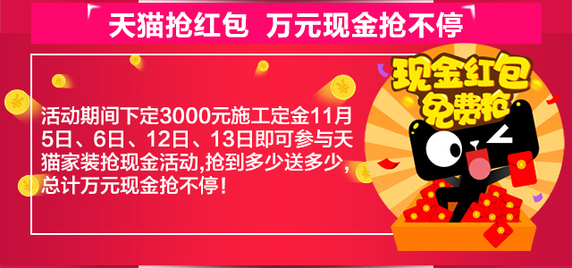 天猫抢红包•万元现金抢不停 活动期间下定3000元施工定金11月5日、6日、12日、13日即可参与天猫家装抢现金活动，抢到多少送多少，总计万元现金抢不停！
