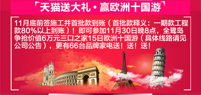 天猫送大礼•赢欧洲十国游 11月底前签施工并首批款到账（首批款释义：一期款工程款80%以上到账）！即可参加11月30日晚8点，全鹭岛争抢价值6万元三口之家15日欧洲十国游（具体线路请见公司公告），更有66台品牌家电送！送！送！